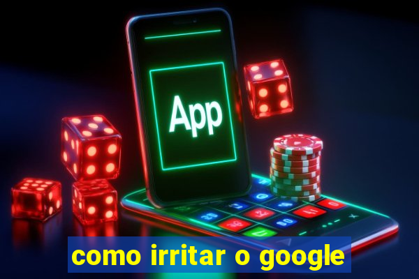 como irritar o google