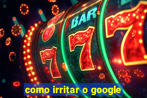 como irritar o google