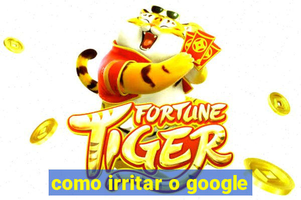 como irritar o google